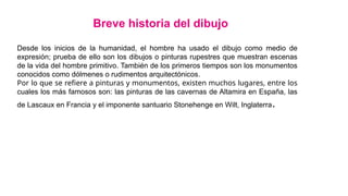 Desde los inicios de la humanidad, el hombre ha usado el dibujo como medio de
expresión; prueba de ello son los dibujos o pinturas rupestres que muestran escenas
de la vida del hombre primitivo. También de los primeros tiempos son los monumentos
conocidos como dólmenes o rudimentos arquitectónicos.
Por lo que se refiere a pinturas y monumentos, existen muchos lugares, entre los
cuales los más famosos son: las pinturas de las cavernas de Altamira en España, las
de Lascaux en Francia y el imponente santuario Stonehenge en Wilt, Inglaterra.
Breve historia del dibujo
 