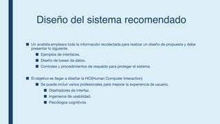 Diseño del sistema recomendado
■ Un analista empleara toda la información recolectada para realizar un diseño de propuesta y debe
presentar lo siguiente.
■ Ejemplos de interfaces.
■ Diseño de bases de datos.
■ Controles y procedimientos de respaldo para proteger el sistema.
■ El objetivo es llegar a diseñar la HCI(Human Computer Interaction)
■ Se puede incluir varios profesionales para mejorar la experiencia de usuario.
■ Diseñadores de interfaz.
■ Ingenieros de usabilidad.
■ Psicólogos cognitivos.
 