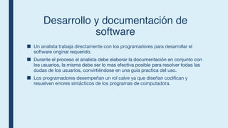 Desarrollo y documentación de
software
■ Un analista trabaja directamente con los programadores para desarrollar el
software original requerido.
■ Durante el proceso el analista debe elaborar la documentación en conjunto con
los usuarios, la misma debe ser lo mas efectiva posible para resolver todas las
dudas de los usuarios, convirtiéndose en una guía practica del uso.
■ Los programadores desempeñan un rol calve ya que diseñan codifican y
resuelven errores sintácticos de los programas de computadora.
 