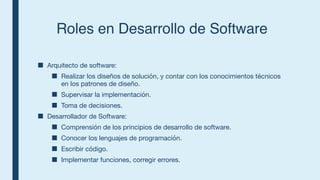 Roles en Desarrollo de Software
■ Arquitecto de software:
■ Realizar los diseños de solución, y contar con los conocimientos técnicos
en los patrones de diseño.
■ Supervisar la implementación.
■ Toma de decisiones.
■ Desarrollador de Software:
■ Comprensión de los principios de desarrollo de software.
■ Conocer los lenguajes de programación.
■ Escribir código.
■ Implementar funciones, corregir errores.
 