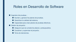 Roles en Desarrollo de Software
■ Ingeniero de pruebas :
■ Escribir y generar los planes de pruebas.
■ Garantizar la calidad del sistema.
■ Capacidad para crear planes de pruebas efectivos.
■ Gestor de proyecto:
■ Asegurar que se cumpla los plazos y presupuestos.
■ Coordinar y supervisar el proyecto.
■ Toma de decisiones.
 