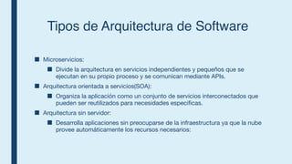 Tipos de Arquitectura de Software
■ Microservicios:
■ Divide la arquitectura en servicios independientes y pequeños que se
ejecutan en su propio proceso y se comunican mediante APIs.
■ Arquitectura orientada a servicios(SOA):
■ Organiza la aplicación como un conjunto de servicios interconectados que
pueden ser reutilizados para necesidades especificas.
■ Arquitectura sin servidor:
■ Desarrolla aplicaciones sin preocuparse de la infraestructura ya que la nube
provee automáticamente los recursos necesarios:
 