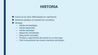 HISTORIA
■ Inicios en los años 1960 basado en mainframes.
■ Sistemas basados en arquitectura monolítica.
■ Ventajas
– Fáciles de desplegar.
– Fáciles desarrollar.
– Fáciles desplegar.
– Desarrollo centralizado.
– Depuración completa.
– Pruebas y seguimiento de errores en un solo lugar.
– Fácil incorporación de nuevos miembros del equipo.
 