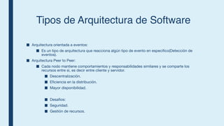 Tipos de Arquitectura de Software
■ Arquitectura orientada a eventos:
■ Es un tipo de arquitectura que reacciona algún tipo de evento en especifico(Detección de
eventos).
■ Arquitectura Peer to Peer:
■ Cada nodo mantiene comportamientos y responsabilidades similares y se comparte los
recursos entre si, es decir entre cliente y servidor.
■ Descentralización.
■ Eficiencia en la distribución.
■ Mayor disponibilidad.
■ Desafios:
■ Seguridad.
■ Gestión de recursos.
 