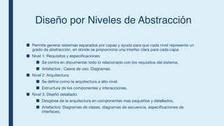 Diseño por Niveles de Abstracción
■ Permite generar sistemas separados por capas y ayuda para que cada nivel represente un
grado de abstracción, en donde se proporciona una interfaz clara para cada capa.
■ Nivel 1: Requisitos y especificaciones:
■ Se centra en documentar todo lo relacionado con los requisitos del sistema.
■ Artefactos : Casos de uso, Diagramas.
■ Nivel 2: Arquitectura:
■ Se define como la arquitectura a alto nivel.
■ Estructura de los componentes y interacciones.
■ Nivel 3: Diseñó detallado:
■ Desglose de la arquitectura en componentes mas pequeños y detallados.
■ Artefactos: Diagramas de clases, diagramas de secuencia, especificaciones de
interfaces.
 