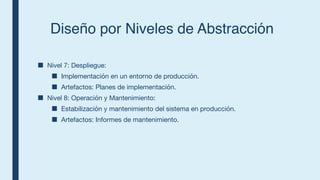 Diseño por Niveles de Abstracción
■ Nivel 7: Despliegue:
■ Implementación en un entorno de producción.
■ Artefactos: Planes de implementación.
■ Nivel 8: Operación y Mantenimiento:
■ Estabilización y mantenimiento del sistema en producción.
■ Artefactos: Informes de mantenimiento.
 