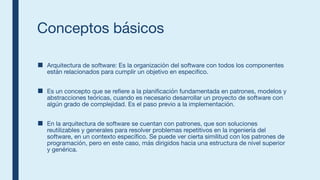 Conceptos básicos
■ Arquitectura de software: Es la organización del software con todos los componentes
están relacionados para cumplir un objetivo en especifico.
■ Es un concepto que se refiere a la planificación fundamentada en patrones, modelos y
abstracciones teóricas, cuando es necesario desarrollar un proyecto de software con
algún grado de complejidad. Es el paso previo a la implementación.
■ En la arquitectura de software se cuentan con patrones, que son soluciones
reutilizables y generales para resolver problemas repetitivos en la ingeniería del
software, en un contexto específico. Se puede ver cierta similitud con los patrones de
programación, pero en este caso, más dirigidos hacia una estructura de nivel superior
y genérica.
 