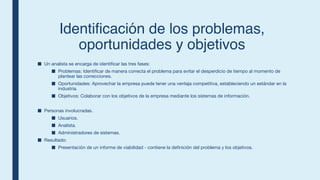 Identificaci
ó
n de los problemas,
oportunidades y objetivos
■ Un analista se encarga de identificar las tres fases:
■ Problemas: Identificar de manera correcta el problema para evitar el desperdicio de tiempo al momento de
plantear las correcciones.
■ Oportunidades: Aprovechar la empresa puede tener una ventaja competitiva, estableciendo un estándar en la
industria.
■ Objetivos: Colaborar con los objetivos de la empresa mediante los sistemas de información.
■ Personas involucradas.
■ Usuarios.
■ Analista.
■ Administradores de sistemas.
■ Resultado:
■ Presentación de un informe de viabilidad - contiene la definición del problema y los objetivos.
 