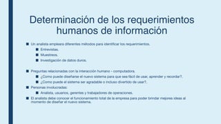Determinaci
ó
n de los requerimientos
humanos de informaci
ó
n
■ Un analista empleara diferentes métodos para identificar los requerimientos.
■ Entrevistas.
■ Muestreos.
■ Investigación de datos duros.
■ Preguntas relacionadas con la interacción humano - computadora.
■ ¿Como puede diseñarse el nuevo sistema para que sea fácil de usar, aprender y recordar?.
■ ¿Como puede el sistema ser agradable o incluso divertido de usar?.
■ Personas involucradas:
■ Analista, usuarios, gerentes y trabajadores de operaciones.
■ El analista debe conocer el funcionamiento total de la empresa para poder brindar mejores ideas al
momento de diseñar el nuevo sistema.
 
