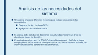 Análisis de las necesidades del
sistema
■ Un analista empleara diferentes métodos para realizar un análisis de las
necesidades.
■ Diagrama de flujo de datos(DFD).
■ Agregar un diccionario de datos.
■ El analista debe estudiar las decisiones estructuradas mediante un árbol de
decisiones, tablas de decisión.
■ El resultado en el proceso de SDLC (Software Development Life Cicle) entregar
una propuesta de los usuarios y la capacidad de uso de los sistemas actuales, se
incluye análisis costo beneficio de las alternativas.
 