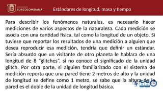 Estándares de longitud, masa y tiempo
Para describir los fenómenos naturales, es necesario hacer
mediciones de varios aspectos de la naturaleza. Cada medición se
asocia con una cantidad física, tal como la longitud de un objeto. Si
tuviese que reportar los resultados de una medición a alguien que
desea reproducir esa medición, tendría que definir un estándar.
Sería absurdo que un visitante de otro planeta le hablara de una
longitud de 8 “glitches”, si no conoce el significado de la unidad
glitch. Por otra parte, si alguien familiarizado con el sistema de
medición reporta que una pared tiene 2 metros de alto y la unidad
de longitud se define como 1 metro, se sabe que la altura de la
pared es el doble de la unidad de longitud básica.
 