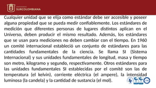 Cualquier unidad que se elija como estándar debe ser accesible y poseer
alguna propiedad que se pueda medir confiablemente. Los estándares de
medición que diferentes personas de lugares distintos aplican en el
Universo, deben producir el mismo resultado. Además, los estándares
que se usan para mediciones no deben cambiar con el tiempo. En 1960
un comité internacional estableció un conjunto de estándares para las
cantidades fundamentales de la ciencia. Se llama SI (Sistema
Internacional) y sus unidades fundamentales de longitud, masa y tiempo
son metro, kilogramo y segundo, respectivamente. Otros estándares para
las unidades fundamentales SI establecidas por el comité son las de
temperatura (el kelvin), corriente eléctrica (el ampere), la intensidad
luminosa (la candela) y la cantidad de sustancia (el mol).
 