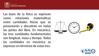 Las leyes de la física se expresan
como relaciones matemáticas
entre cantidades físicas que se
presentarán y discutirán en todas
las partes del libro. En mecánica,
las tres cantidades fundamentales
son longitud, masa y tiempo. Todas
las cantidades en mecánica se
expresan en términos de estas tres.
 
