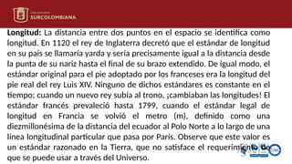 Longitud: La distancia entre dos puntos en el espacio se identifica como
longitud. En 1120 el rey de Inglaterra decretó que el estándar de longitud
en su país se llamaría yarda y sería precisamente igual a la distancia desde
la punta de su nariz hasta el final de su brazo extendido. De igual modo, el
estándar original para el pie adoptado por los franceses era la longitud del
pie real del rey Luis XIV. Ninguno de dichos estándares es constante en el
tiempo; cuando un nuevo rey subía al trono, ¡cambiaban las longitudes! El
estándar francés prevaleció hasta 1799, cuando el estándar legal de
longitud en Francia se volvió el metro (m), definido como una
diezmillonésima de la distancia del ecuador al Polo Norte a lo largo de una
línea longitudinal particular que pasa por París. Observe que este valor es
un estándar razonado en la Tierra, que no satisface el requerimiento de
que se puede usar a través del Universo.
 