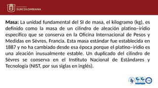 Masa: La unidad fundamental del SI de masa, el kilogramo (kg), es
definido como la masa de un cilindro de aleación platino–iridio
específico que se conserva en la Oficina Internacional de Pesos y
Medidas en Sèvres, Francia. Esta masa estándar fue establecida en
1887 y no ha cambiado desde esa época porque el platino–iridio es
una aleación inusualmente estable. Un duplicado del cilindro de
Sèvres se conserva en el Instituto Nacional de Estándares y
Tecnología (NIST, por sus siglas en inglés).
 