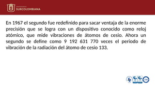 En 1967 el segundo fue redefinido para sacar ventaja de la enorme
precisión que se logra con un dispositivo conocido como reloj
atómico, que mide vibraciones de átomos de cesio. Ahora un
segundo se define como 9 192 631 770 veces el periodo de
vibración de la radiación del átomo de cesio 133.
 