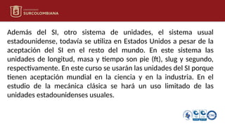 Además del SI, otro sistema de unidades, el sistema usual
estadounidense, todavía se utiliza en Estados Unidos a pesar de la
aceptación del SI en el resto del mundo. En este sistema las
unidades de longitud, masa y tiempo son pie (ft), slug y segundo,
respectivamente. En este curso se usarán las unidades del SI porque
tienen aceptación mundial en la ciencia y en la industria. En el
estudio de la mecánica clásica se hará un uso limitado de las
unidades estadounidenses usuales.
 