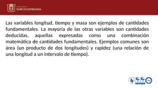 Las variables longitud, tiempo y masa son ejemplos de cantidades
fundamentales. La mayoría de las otras variables son cantidades
deducidas, aquellas expresadas como una combinación
matemática de cantidades fundamentales. Ejemplos comunes son
área (un producto de dos longitudes) y rapidez (una relación de
una longitud a un intervalo de tiempo).
 