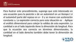 Para ilustrar este procedimiento, suponga que está interesado en
una ecuación para la posición x de un automóvil en un tiempo t si
el automóvil parte del reposo en x= 0 y se mueve con aceleración
constante a. La expresión correcta para esta situación es . Aplique
el análisis dimensional para cotejar la validez de esta expresión. La
cantidad x en el lado izquierdo tiene la dimensión de longitud. Para
que la ecuación sea correcta en términos dimensionales, la
cantidad en el lado derecho también debe tener la dimensión de
longitud.
 