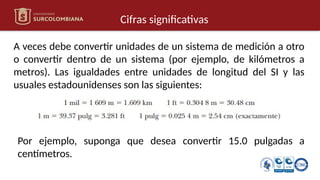 Cifras significativas
A veces debe convertir unidades de un sistema de medición a otro
o convertir dentro de un sistema (por ejemplo, de kilómetros a
metros). Las igualdades entre unidades de longitud del SI y las
usuales estadounidenses son las siguientes:
Por ejemplo, suponga que desea convertir 15.0 pulgadas a
centímetros.
 
