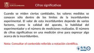 Cifras significativas
Cuando se miden ciertas cantidades, los valores medidos se
conocen sólo dentro de los límites de la incertidumbre
experimental. El valor de esta incertidumbre depende de varios
factores, como la calidad del aparato, la habilidad del
experimentador y el número de mediciones realizadas. El número
de cifras significativas en una medición sirve para expresar algo
acerca de la incertidumbre.
Nota: Consultar el contenido referido a notación científica.
 