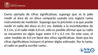 Como ejemplo de cifras significativas, suponga que se le pide
medir el área de un disco compacto usando una regleta como
instrumento de medición. Suponga que la precisión a la que puede
medir el radio del disco es 0.1 cm. Debido a la incertidumbre de
0.1 cm, si el radio mide 6.0 cm, sólo es posible afirmar que su radio
se encuentra en algún lugar entre 5.9 y 6.1 cm. En este caso, el
valor medido de 6.0 cm tiene dos cifras significativas. Note que las
cifras significativas incluyen el primer dígito estimado. Por lo tanto,
el radio se podría escribir como .
 