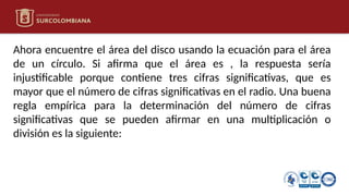 Ahora encuentre el área del disco usando la ecuación para el área
de un círculo. Si afirma que el área es , la respuesta sería
injustificable porque contiene tres cifras significativas, que es
mayor que el número de cifras significativas en el radio. Una buena
regla empírica para la determinación del número de cifras
significativas que se pueden afirmar en una multiplicación o
división es la siguiente:
 