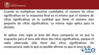 Cuando se multiplican muchas cantidades, el número de cifras
significativas en la respuesta final es el mismo que el número de
cifras significativas en la cantidad que tiene el número más
pequeño de cifras significativas. La misma regla aplica para la
división.
Al aplicar esta regla al área del disco compacto se ve que la
respuesta para el área sólo tiene dos cifras significativas, porque el
radio observado sólo tiene dos cifras significativas. En
consecuencia, todo lo que es posible afirmar es que el área es de .
 