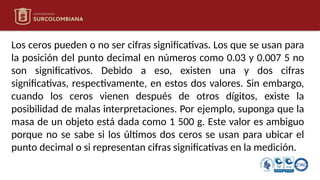 Los ceros pueden o no ser cifras significativas. Los que se usan para
la posición del punto decimal en números como 0.03 y 0.007 5 no
son significativos. Debido a eso, existen una y dos cifras
significativas, respectivamente, en estos dos valores. Sin embargo,
cuando los ceros vienen después de otros dígitos, existe la
posibilidad de malas interpretaciones. Por ejemplo, suponga que la
masa de un objeto está dada como 1 500 g. Este valor es ambiguo
porque no se sabe si los últimos dos ceros se usan para ubicar el
punto decimal o si representan cifras significativas en la medición.
 