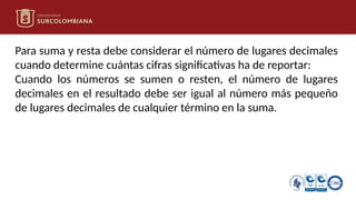 Para suma y resta debe considerar el número de lugares decimales
cuando determine cuántas cifras significativas ha de reportar:
Cuando los números se sumen o resten, el número de lugares
decimales en el resultado debe ser igual al número más pequeño
de lugares decimales de cualquier término en la suma.
 