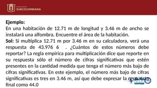 Ejemplo:
En una habitación de 12.71 m de longitud y 3.46 m de ancho se
instalará una alfombra. Encuentre el área de la habitación.
Sol: Si multiplica 12.71 m por 3.46 m en su calculadora, verá una
respuesta de 43.976 6 . ¿Cuántos de estos números debe
reportar? La regla empírica para multiplicación dice que reporte en
su respuesta sólo el número de cifras significativas que estén
presentes en la cantidad medida que tenga el número más bajo de
cifras significativas. En este ejemplo, el número más bajo de cifras
significativas es tres en 3.46 m, así que debe expresar la respuesta
final como 44.0
 