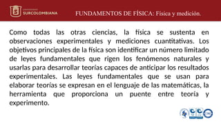 FUNDAMENTOS DE FÍSICA: Física y medición.
Como todas las otras ciencias, la física se sustenta en
observaciones experimentales y mediciones cuantitativas. Los
objetivos principales de la física son identificar un número limitado
de leyes fundamentales que rigen los fenómenos naturales y
usarlas para desarrollar teorías capaces de anticipar los resultados
experimentales. Las leyes fundamentales que se usan para
elaborar teorías se expresan en el lenguaje de las matemáticas, la
herramienta que proporciona un puente entre teoría y
experimento.
 