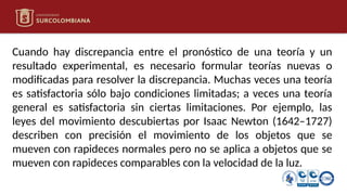 Cuando hay discrepancia entre el pronóstico de una teoría y un
resultado experimental, es necesario formular teorías nuevas o
modificadas para resolver la discrepancia. Muchas veces una teoría
es satisfactoria sólo bajo condiciones limitadas; a veces una teoría
general es satisfactoria sin ciertas limitaciones. Por ejemplo, las
leyes del movimiento descubiertas por Isaac Newton (1642–1727)
describen con precisión el movimiento de los objetos que se
mueven con rapideces normales pero no se aplica a objetos que se
mueven con rapideces comparables con la velocidad de la luz.
 