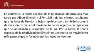 En contraste, la teoría especial de la relatividad, desarrollada más
tarde por Albert Einstein (1879–1955), da los mismos resultados
que las leyes de Newton a bajas rapideces pero también hace una
descripción correcta del movimiento de los objetos con rapideces
que se aproximan a la rapidez de la luz. Por lo tanto, la teoría
especial de la relatividad de Einstein es una teoría de movimiento
más general que la formada por las leyes de Newton.
 