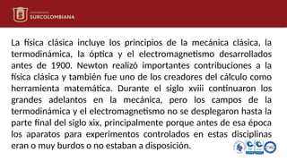 La física clásica incluye los principios de la mecánica clásica, la
termodinámica, la óptica y el electromagnetismo desarrollados
antes de 1900. Newton realizó importantes contribuciones a la
física clásica y también fue uno de los creadores del cálculo como
herramienta matemática. Durante el siglo xviii continuaron los
grandes adelantos en la mecánica, pero los campos de la
termodinámica y el electromagnetismo no se desplegaron hasta la
parte final del siglo xix, principalmente porque antes de esa época
los aparatos para experimentos controlados en estas disciplinas
eran o muy burdos o no estaban a disposición.
 