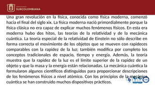 Una gran revolución en la física, conocida como física moderna, comenzó
hacia el final del siglo xix. La física moderna nació primordialmente porque la
física clásica no era capaz de explicar muchos fenómenos físicos. En esta era
moderna hubo dos hitos, las teorías de la relatividad y de la mecánica
cuántica. La teoría especial de la relatividad de Einstein no sólo describe en
forma correcta el movimiento de los objetos que se mueven con rapideces
comparables con la rapidez de la luz; también modifica por completo los
conceptos tradicionales de espacio, tiempo y energía. Además, la teoría
muestra que la rapidez de la luz es el límite superior de la rapidez de un
objeto y que la masa y la energía están relacionadas. La mecánica cuántica la
formularon algunos científicos distinguidos para proporcionar descripciones
de los fenómenos físicos a nivel atómico. Con los principios de la mecánica
cuántica se han construido muchos dispositivos prácticos.
 