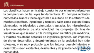 Los científicos hacen un trabajo constante por el mejoramiento en
la comprensión de las leyes fundamentales. En tiempos recientes
numerosos avances tecnológicos han resultado de los esfuerzos de
muchos científicos, ingenieros y técnicos, tales como exploraciones
planetarias no tripuladas y alunizajes tripulados, los microcircuitos
y las computadoras de alta velocidad, las complejas técnicas de
visualización que se usan en la investigación científica y la medicina,
y muchos resultados notables en ingeniería genética. Los impactos
de dichos desarrollos y descubrimientos en la sociedad han sido
colosales, y es muy probable que los futuros descubrimientos y
desarrollos serán excitantes, desafiantes y de gran beneficio para la
humanidad.
 