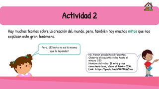 Actividad 2
Hay muchas teorías sobre la creación del mundo, pero, también hay muchos mitos que nos
explican este gran fenómeno.
Pero, ¿El mito no es lo mismo
que la leyenda?
No, tienen propósitos diferentes.
Observa el siguiente video hasta el
minuto 1:53
Nombre del video: El mito y sus
características, clase al Revés CIM.
Link: https://youtu.be/uFM21hWIanc
 