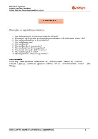 Escuela de: Ingeniería
Carrera: Electrónica Industrial
Unidad didáctica: Comunicaciones Electrónicas I
FUNDAMENTOS DE LAS COMUNICACIONES ELECTRÓNICAS 8
ACTIVIDAD N°1:
Desarrollar los siguientes cuestionarios.
1. Que es los sistemas de comunicaciones electrónicas?
2. Cuáles son los bloques de un sistema de comunicaciones. Describir cada uno de ellos?
3. Que es la modulación y la demodulación?
4. Que es la banda base?
5. Que es el canal?
6. Que es el medio de transmisión?
7. Que es el espectro electromagnético?
8. Cuáles son las bandas de frecuencias?
9. Que es la longitud de onda?
10. Que es ganancia, atenuación y potencia?
BIBLIOGRAFÍA.
Blake Roy (2004).Sistemas Electrónicos de Comunicaciones. Mexico. Ed.Thomson
Frenzel, L.(2003). Electrónica aplicada sistemas de las comunicaciones. México. Alfa
Omega.
 