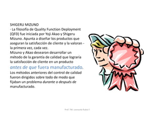 Prof. TM. Leonardo Rubio F.
SHIGERU MIZUNO
· La filosofía de Quality Function Deployment
(QFD) fue iniciada por Yoji Akao y Shigeru
Mizuno. Apunta a diseñar los productos que
aseguran la satisfacción de cliente y la valoran -
la primera vez, cada vez.
Mizuno y Akao desearon desarrollar un
método de la garantía de calidad que lograría
la satisfacción de cliente en un producto
antes de que fuera manufacturado.
Los métodos anteriores del control de calidad
fueron dirigidos sobre todo de modo que
fijaban un problema durante o después de
manufacturado.
 