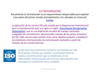 Prof. TM. Leonardo Rubio F.
La normalización
Actualmente la normalización es un requerimiento indispensable para exportar
a los países del primer mundo, principalmente a los ubicados en el área de
Europa;
La aplicación de las normas ISO está avalada por la Organización Internacional
para la Estandarización (por sus siglas en Inglés: International Standarization
Organization), que es una federación mundial de cuerpos nacionales
colegiados de normalización, denominados cuerpos de los países miembros
de ISO. Cada uno de estos comités tiene como objetivo preparar y establecer
los estándares internacionales de normalización realizados a partir de
estudios de los comités técnicos.
La ISO tiene reconocimiento mundial y está avalada por más
de 75 países, mismos que aceptan su autoridad moral en
cuanto a las restricciones que se establecen, en los
intercambios internacionales de comercio, para aquellos que
incumplen la certificación de sus modelos.
 
