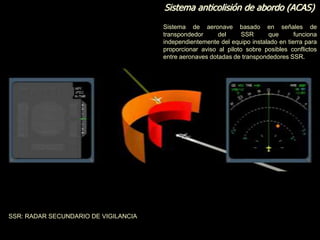 Sistema anticolisión de abordo (ACAS)
Sistema de aeronave basado en señales de
transpondedor del SSR que funciona
independientemente del equipo instalado en tierra para
proporcionar aviso al piloto sobre posibles conflictos
entre aeronaves dotadas de transpondedores SSR.
SSR: RADAR SECUNDARIO DE VIGILANCIA
 