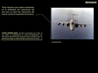 Aeronave
Toda máquina que puede sustentarse
en la atmósfera por reacciones del
aire que no sean las reacciones del
mismo contra la superficie de la tierra.
Sustentación
AVIÓN (AEROPLANO): Aerodino propulsado por motor,
que debe su sustentación en vuelo principalmente a
reacciones aerodinámicas ejercidas sobre superficies que
permanecen fijas en determinadas condiciones de vuelo.
 