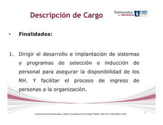 Diplomados
           Descripción de Cargo                                                                              en   Gerencia




•    Finalidades:



1.   Dirigir el desarrollo e implantación de sistemas
     y   programas                     de           selección                       e         inducción                    de
     personal para asegurar la disponibilidad de los
     RH.   Y       facilitar                   el         proceso                     de           ingreso                 de
     personas a la organización.



                                                                                                                                11
            Todos los Derechos Reservados. Instituto Universitario de Tecnología "Readic" UNIR. Rif J-30001989-6 © 2007.
 