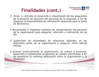 Diplomados
         Finalidades (cont.)                                                                              en   Gerencia



3 Dirigir y controlar el desarrollo e implantación de los programas
  de evaluación de atención del personal de la empresa, a fin de
  asegurar la disponibilidad de información requerida para la toma
  de decisiones.

4 Recomendar e implantar políticas de compensación del personal
   de la organización para asegurar, retención y motivación de los
   RH..

5 Supervisar las actividades de relaciones laborales en las
  diferentes áreas de la organización y asegurar clima laboral
  idóneo.

6 Evaluar continuamente la organización, su cultura y procesos,
  desarrollo e implantando programas de cambio planificado, a fin
  de garantizar la continua adecuación entre la organización y la
  estrategia



                                                                                                                          13
         Todos los Derechos Reservados. Instituto Universitario de Tecnología "Readic" UNIR. Rif J-30001989-6 © 2007.
 