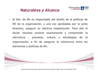 Diplomados
                                                                                                              Gerencia
        Naturaleza y Alcance                                                                             en




• El Gte. de RH es responsable del diseño de la políticas de
  RH de la organización, y una vez aprobadas por la junta
  directiva, asegura su efectiva implantación. Para ello el
  titular necesita conocer exactamente y comprender la
  estructura          ,      procesos,                    cultura               y        estrategias                   de   la
  organización, a fin de asegurar la coherencia entre los
  elementos y políticas de RH.




                                                                                                                             14
        Todos los Derechos Reservados. Instituto Universitario de Tecnología "Readic" UNIR. Rif J-30001989-6 © 2007.
 