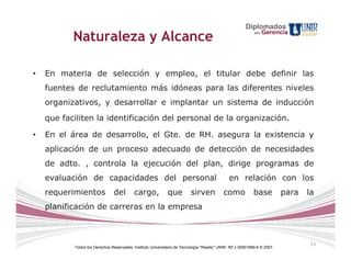 Diplomados
                                                                                                                 Gerencia
           Naturaleza y Alcance                                                                             en




•   En materia de selección y empleo, el titular debe definir las
    fuentes de reclutamiento más idóneas para las diferentes niveles
    organizativos, y desarrollar e implantar un sistema de inducción
    que faciliten la identificación del personal de la organización.

•   En el área de desarrollo, el Gte. de RH. asegura la existencia y
    aplicación de un proceso adecuado de detección de necesidades
    de adto. , controla la ejecución del plan, dirige programas de
    evaluación de capacidades del personal                                                    en relación con los
    requerimientos              del        cargo,            que          sirven           como             base          para   la
    planificación de carreras en la empresa



                                                                                                                                  15
           Todos los Derechos Reservados. Instituto Universitario de Tecnología "Readic" UNIR. Rif J-30001989-6 © 2007.
 