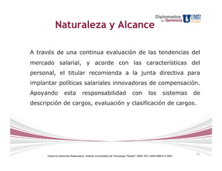 Diplomados
                                                                                                       en   Gerencia
            Naturaleza y Alcance

A través de una continua evaluación de las tendencias del
mercado salarial, y acorde con las características del
personal, el titular recomienda a la junta directiva para
implantar políticas salariales innovadoras de compensación.
Apoyando            esta           responsabilidad                            con           los         sistemas       de
descripción de cargos, evaluación y clasificación de cargos.




                                                                                                                       16
      Todos los Derechos Reservados. Instituto Universitario de Tecnología "Readic" UNIR. Rif J-30001989-6 © 2007.
 