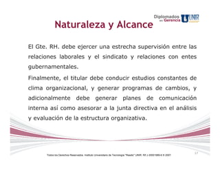 Diplomados
                                                                                                       en   Gerencia
            Naturaleza y Alcance

El Gte. RH. debe ejercer una estrecha supervisión entre las
relaciones laborales y el sindicato y relaciones con entes
gubernamentales.

Finalmente, el titular debe conducir estudios constantes de
clima organizacional, y generar programas de cambios, y
adicionalmente                 debe             generar                planes               de         comunicación
interna así como asesorar a la junta directiva en el análisis
y evaluación de la estructura organizativa.




                                                                                                                       17
      Todos los Derechos Reservados. Instituto Universitario de Tecnología "Readic" UNIR. Rif J-30001989-6 © 2007.
 