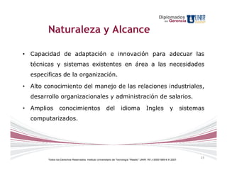 Diplomados
                                                                                                         en   Gerencia

        Naturaleza y Alcance

• Capacidad de adaptación e innovación para adecuar las
  técnicas y sistemas existentes en área a las necesidades
  especificas de la organización.

• Alto conocimiento del manejo de las relaciones industriales,
  desarrollo organizacionales y administración de salarios.

• Amplios        conocimientos                          del         idioma                Ingles              y        sistemas
  computarizados.




                                                                                                                             19
        Todos los Derechos Reservados. Instituto Universitario de Tecnología "Readic" UNIR. Rif J-30001989-6 © 2007.
 